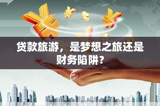 新洲贷款旅游，是梦想之旅还是财务陷阱？
