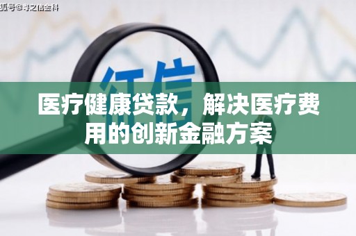 新洲医疗健康贷款，解决医疗费用的创新金融方案