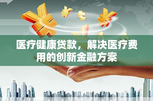 新洲医疗健康贷款，解决医疗费用的创新金融方案