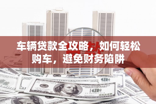 新洲车辆贷款全攻略，如何轻松购车，避免财务陷阱