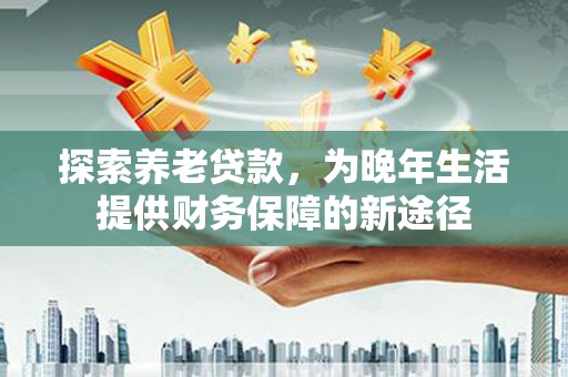 新洲探索养老贷款，为晚年生活提供财务保障的新途径