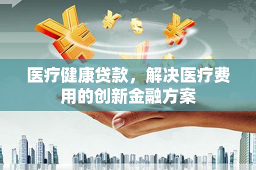 新洲医疗健康贷款，解决医疗费用的创新金融方案