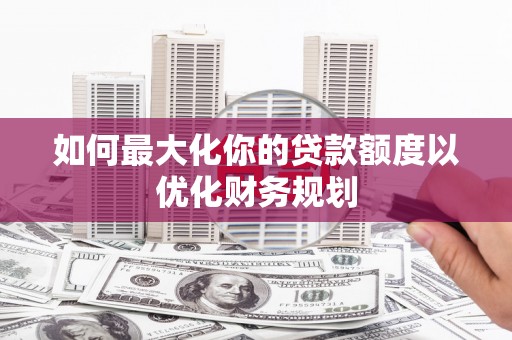 新洲如何最大化你的贷款额度以优化财务规划