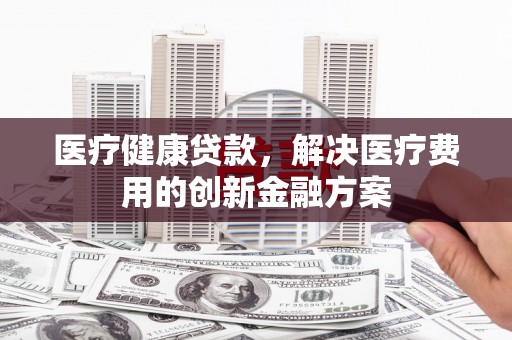 新洲医疗健康贷款，解决医疗费用的创新金融方案