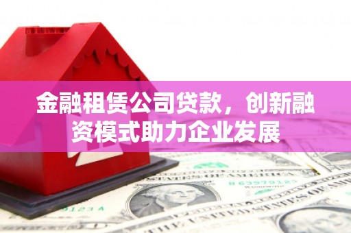 新洲金融租赁公司贷款，创新融资模式助力企业发展
